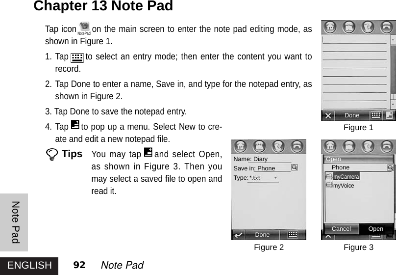 ENGLISHNote Pad92 Note PadChapter 13 Note PadTap icon on the main screen to enter the note pad editing mode, asshown in Figure 1. 1. Tap to select an entry mode; then enter the content you want torecord.2. Tap Done to enter a name, Save in, and type for the notepad entry, asshown in Figure 2. 3. Tap Done to save the notepad entry. 4. Tap to pop up a menu. Select New to cre-ate and edit a new notepad file. TipsYou may tap and select Open,as shown in Figure 3. Then youmay select a saved file to open andread it. Figure 1Figure 3Figure 2DoneDone Cancel OpenName: DiarySave in: PhoneType:OpenPhonemyCameramyVoiceNotePad