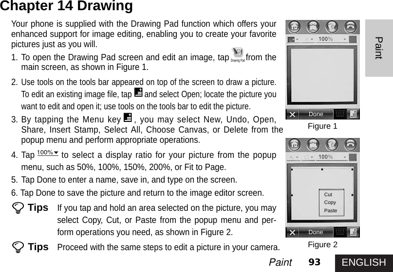 ENGLISH93PaintPaintYour phone is supplied with the Drawing Pad function which offers yourenhanced support for image editing, enabling you to create your favoritepictures just as you will. 1. To open the Drawing Pad screen and edit an image, tap from themain screen, as shown in Figure 1.2.Use tools on the tools bar appeared on top of the screen to draw a picture.To edit an existing image file, tap and select Open; locate the picture youwant to edit and open it; use tools on the tools bar to edit the picture. 3. By tapping the Menu key , you may select New, Undo, Open,Share, Insert Stamp, Select All, Choose Canvas, or Delete from thepopup menu and perform appropriate operations. 4. Tap to select a display ratio for your picture from the popupmenu, such as 50%, 100%, 150%, 200%, or Fit to Page. 5. Tap Done to enter a name, save in, and type on the screen. 6. Tap Done to save the picture and return to the image editor screen.TipsIf you tap and hold an area selected on the picture, you mayselect Copy, Cut, or Paste from the popup menu and per-form operations you need, as shown in Figure 2.TipsProceed with the same steps to edit a picture in your camera. Chapter 14 DrawingFigure 1Figure 2DoneDoneCutCopyPasteDrawing Pad