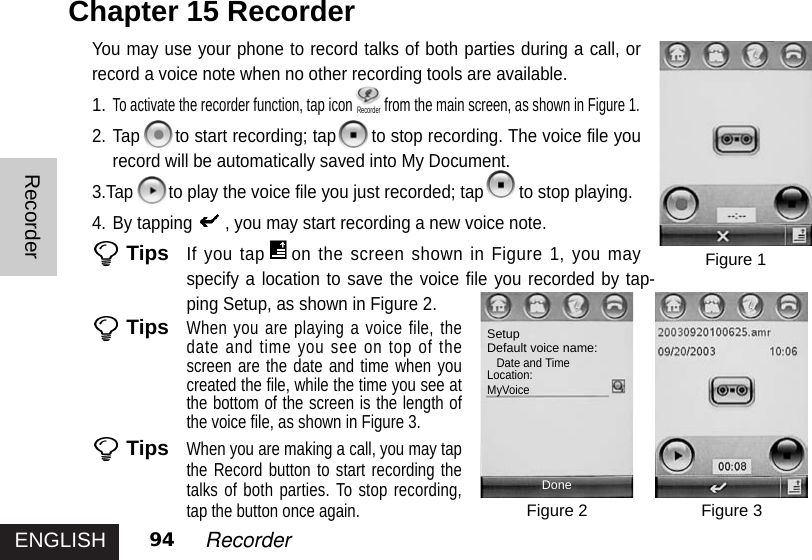 ENGLISHRecorder94 RecorderYou may use your phone to record talks of both parties during a call, orrecord a voice note when no other recording tools are available.1.To activate the recorder function, tap icon from the main screen, as shown in Figure 1. 2. Tap to start recording; tap to stop recording. The voice file yourecord will be automatically saved into My Document. 3.Tap to play the voice file you just recorded; tap to stop playing.4. By tapping , you may start recording a new voice note. TipsIf you tap on the screen shown in Figure 1, you mayspecify a location to save the voice file you recorded by tap-ping Setup, as shown in Figure 2.TipsWhen you are playing a voice file, thedate and time you see on top of thescreen are the date and time when youcreated the file, while the time you see atthe bottom of the screen is the length ofthe voice file, as shown in Figure 3. TipsWhen you are making a call, you may tapthe Record button to start recording thetalks of both parties. To stop recording,tap the button once again. Chapter 15 Recorder Figure 1Figure 3Figure 2SetupDefault voice name:Date and TimeLocation:MyVoiceDoneRecorder