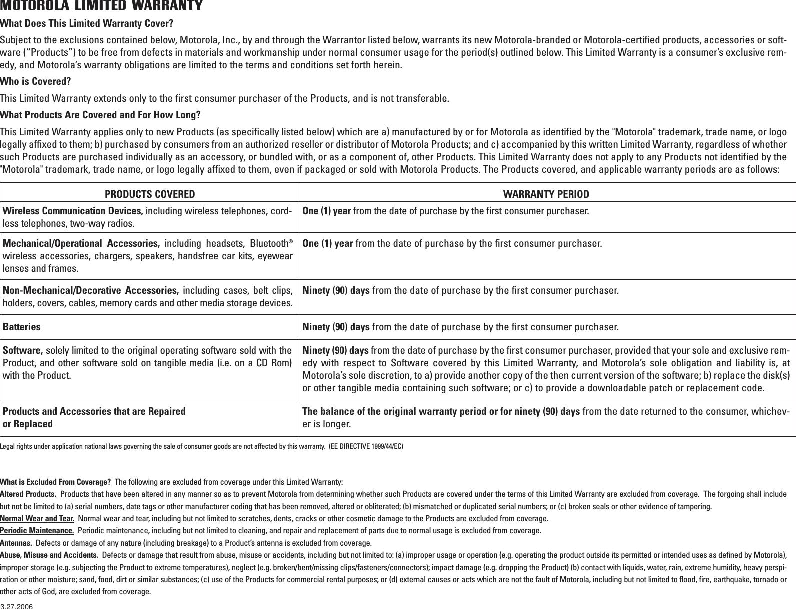 PRODUCTS COVERED WARRANTY PERIODWireless Communication Devices, including wireless telephones, cord-less telephones, two-way radios.One (1) year from the date of purchase by the first consumer purchaser.Mechanical/Operational Accessories, including headsets, Bluetooth®wireless accessories, chargers, speakers, handsfree car kits, eyewearlenses and frames.One (1) year from the date of purchase by the first consumer purchaser.Non-Mechanical/Decorative Accessories, including cases, belt clips,holders, covers, cables, memory cards and other media storage devices. Ninety (90) days from the date of purchase by the first consumer purchaser.Batteries Ninety (90) days from the date of purchase by the first consumer purchaser.Software, solely limited to the original operating software sold with theProduct, and other software sold on tangible media (i.e. on a CD Rom)with the Product.Ninety (90) days from the date of purchase by the first consumer purchaser, provided that your sole and exclusive rem-edy with respect to Software covered by this Limited Warranty, and Motorola’s sole obligation and liability is, atMotorola’s sole discretion, to a) provide another copy of the then current version of the software; b) replace the disk(s)or other tangible media containing such software; or c) to provide a downloadable patch or replacement code.   Products and Accessories that are Repaired or ReplacedThe balance of the original warranty period or for ninety (90) days from the date returned to the consumer, whichev-er is longer.Legal rights under application national laws governing the sale of consumer goods are not affected by this warranty.  (EE DIRECTIVE 1999/44/EC)MOTOROLA LIMITED WARRANTYWhat is Excluded From Coverage?  The following are excluded from coverage under this Limited Warranty: Altered Products.  Products that have been altered in any manner so as to prevent Motorola from determining whether such Products are covered under the terms of this Limited Warranty are excluded from coverage.  The forgoing shall includebut not be limited to (a) serial numbers, date tags or other manufacturer coding that has been removed, altered or obliterated; (b) mismatched or duplicated serial numbers; or (c) broken seals or other evidence of tampering.Normal Wear and Tear.Normal wear and tear, including but not limited to scratches, dents, cracks or other cosmetic damage to the Products are excluded from coverage.Periodic Maintenance. Periodic maintenance, including but not limited to cleaning, and repair and replacement of parts due to normal usage is excluded from coverage.Antennas. Defects or damage of any nature (including breakage) to a Product’s antenna is excluded from coverage.Abuse, Misuse and Accidents. Defects or damage that result from abuse, misuse or accidents, including but not limited to: (a) improper usage or operation (e.g. operating the product outside its permitted or intended uses as defined by Motorola),improper storage (e.g. subjecting the Product to extreme temperatures), neglect (e.g. broken/bent/missing clips/fasteners/connectors); impact damage (e.g. dropping the Product) (b) contact with liquids, water, rain, extreme humidity, heavy perspi-ration or other moisture; sand, food, dirt or similar substances; (c) use of the Products for commercial rental purposes; or (d) external causes or acts which are not the fault of Motorola, including but not limited to flood, fire, earthquake, tornado orother acts of God, are excluded from coverage.What Does This Limited Warranty Cover?Subject to the exclusions contained below, Motorola, Inc., by and through the Warrantor listed below, warrants its new Motorola-branded or Motorola-certified products, accessories or soft-ware (“Products”) to be free from defects in materials and workmanship under normal consumer usage for the period(s) outlined below. This Limited Warranty is a consumer’s exclusive rem-edy, and Motorola’s warranty obligations are limited to the terms and conditions set forth herein.  Who is Covered?This Limited Warranty extends only to the first consumer purchaser of the Products, and is not transferable.What Products Are Covered and For How Long?  This Limited Warranty applies only to new Products (as specifically listed below) which are a) manufactured by or for Motorola as identified by the &quot;Motorola&quot; trademark, trade name, or logolegally affixed to them; b) purchased by consumers from an authorized reseller or distributor of Motorola Products; and c) accompanied by this written Limited Warranty, regardless of whethersuch Products are purchased individually as an accessory, or bundled with, or as a component of, other Products. This Limited Warranty does not apply to any Products not identified by the&quot;Motorola&quot; trademark, trade name, or logo legally affixed to them, even if packaged or sold with Motorola Products. The Products covered, and applicable warranty periods are as follows:3.27.2006