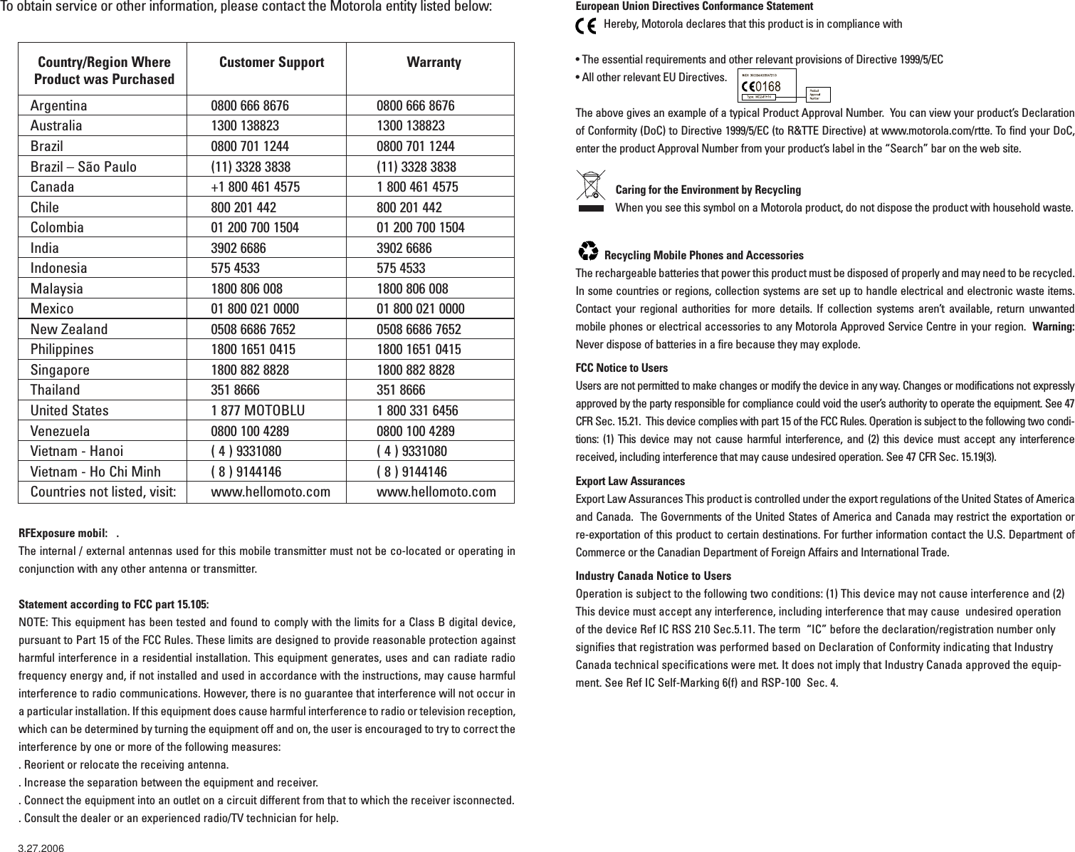 Country/Region Where  Customer Support WarrantyProduct was PurchasedArgentina 0800 666 8676 0800 666 8676Australia 1300 138823 1300 138823Brazil 0800 701 1244 0800 701 1244Brazil – São Paulo (11) 3328 3838 (11) 3328 3838Canada +1 800 461 4575 1 800 461 4575Chile 800 201 442 800 201 442Colombia 01 200 700 1504 01 200 700 1504India 3902 6686 3902 6686Indonesia 575 4533 575 4533Malaysia  1800 806 008 1800 806 008Mexico 01 800 021 0000 01 800 021 0000New Zealand 0508 6686 7652 0508 6686 7652Philippines 1800 1651 0415 1800 1651 0415Singapore  1800 882 8828 1800 882 8828Thailand 351 8666 351 8666United States 1 877 MOTOBLU 1 800 331 6456Venezuela 0800 100 4289 0800 100 4289Vietnam - Hanoi ( 4 ) 9331080 ( 4 ) 9331080Vietnam - Ho Chi Minh ( 8 ) 9144146 ( 8 ) 9144146Countries not listed, visit: www.hellomoto.com www.hellomoto.comTo obtain service or other information, please contact the Motorola entity listed below: European Union Directives Conformance StatementHereby, Motorola declares that this product is in compliance with • The essential requirements and other relevant provisions of Directive 1999/5/EC• All other relevant EU Directives.  The above gives an example of a typical Product Approval Number.  You can view your product’s Declarationof Conformity (DoC) to Directive 1999/5/EC (to R&amp;TTE Directive) at www.motorola.com/rtte. To find your DoC,enter the product Approval Number from your product’s label in the “Search” bar on the web site. Caring for the Environment by Recycling When you see this symbol on a Motorola product, do not dispose the product with household waste.  Recycling Mobile Phones and Accessories The rechargeable batteries that power this product must be disposed of properly and may need to be recycled.In some countries or regions, collection systems are set up to handle electrical and electronic waste items.Contact your regional authorities for more details. If collection systems aren’t available, return unwantedmobile phones or electrical accessories to any Motorola Approved Service Centre in your region.  Warning:Never dispose of batteries in a fire because they may explode.FCC Notice to UsersUsers are not permitted to make changes or modify the device in any way. Changes or modifications not expresslyapproved by the party responsible for compliance could void the user’s authority to operate the equipment. See 47CFR Sec. 15.21.  This device complies with part 15 of the FCC Rules. Operation is subject to the following two condi-tions: (1) This device may not cause harmful interference, and (2) this device must accept any interferencereceived, including interference that may cause undesired operation. See 47 CFR Sec. 15.19(3).Export Law AssurancesExport Law Assurances This product is controlled under the export regulations of the United States of Americaand Canada.  The Governments of the United States of America and Canada may restrict the exportation or re-exportation of this product to certain destinations. For further information contact the U.S. Department ofCommerce or the Canadian Department of Foreign Affairs and International Trade. Industry Canada Notice to UsersOperation is subject to the following two conditions: (1) This device may not cause interference and (2)This device must accept any interference, including interference that may cause  undesired operation of the device Ref IC RSS 210 Sec.5.11. The term  “IC” before the declaration/registration number onlysignifies that registration was performed based on Declaration of Conformity indicating that IndustryCanada technical specifications were met. It does not imply that Industry Canada approved the equip-ment. See Ref IC Self-Marking 6(f) and RSP-100  Sec. 4.                            032375oRFExposure mobil:   . The internal / external antennas used for this mobile transmitter must not be co-located or operating inconjunction with any other antenna or transmitter. Statement according to FCC part 15.105: NOTE: This equipment has been tested and found to comply with the limits for a Class B digital device,pursuant to Part 15 of the FCC Rules. These limits are designed to provide reasonable protection againstharmful interference in a residential installation. This equipment generates, uses and can radiate radiofrequency energy and, if not installed and used in accordance with the instructions, may cause harmfulinterference to radio communications. However, there is no guarantee that interference will not occur ina particular installation. If this equipment does cause harmful interference to radio or television reception,which can be determined by turning the equipment off and on, the user is encouraged to try to correct theinterference by one or more of the following measures:. Reorient or relocate the receiving antenna.. Increase the separation between the equipment and receiver.. Connect the equipment into an outlet on a circuit different from that to which the receiver isconnected.. Consult the dealer or an experienced radio/TV technician for help.3.27.2006