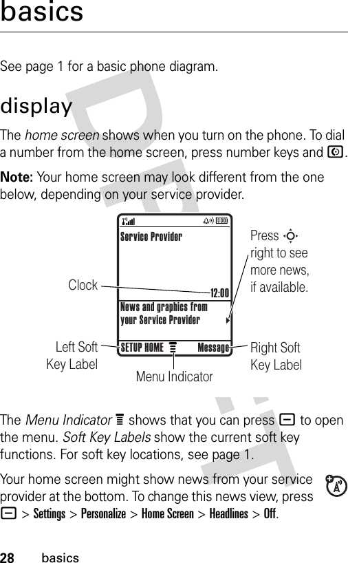 28basicsbasicsSee page 1 for a basic phone diagram.displayThe home screen shows when you turn on the phone. To dial a number from the home screen, press number keys and N.Note: Your home screen may look different from the one below, depending on your service provider.The Menu IndicatorÀ shows that you can press - to open the menu. Soft Key Labels show the current soft key functions. For soft key locations, see page 1.Your home screen might show news from your service provider at the bottom. To change this news view, press - &gt;Settings &gt;Personalize &gt;Home Screen &gt;Headlines &gt;Off.ClockPress S right to see more news, if available.Right Soft Key LabelMenu IndicatorLeft Soft Key LabelService Provider12:00News and graphics from your Service ProviderSETUP HOME Message