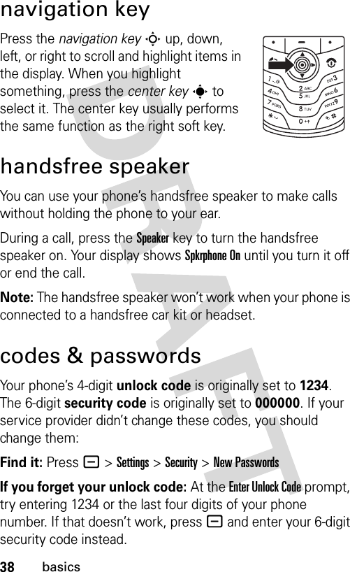 38basicsnavigation keyPress the navigation keyS up, down, left, or right to scroll and highlight items in the display. When you highlight something, press the center keys to select it. The center key usually performs the same function as the right soft key.handsfree speakerYou can use your phone’s handsfree speaker to make calls without holding the phone to your ear.During a call, press the Speakerkey to turn the handsfree speaker on. Your display shows Spkrphone On until you turn it off or end the call.Note: The handsfree speaker won’t work when your phone is connected to a handsfree car kit or headset.codes &amp; passwordsYour phone’s 4-digit unlock code is originally set to 1234. The 6-digit security code is originally set to 000000. If your service provider didn’t change these codes, you should change them:Find it: Press - &gt;Settings &gt;Security &gt;New PasswordsIf you forget your unlock code:At the Enter Unlock Code prompt, try entering 1234 or the last four digits of your phone number. If that doesn’t work, press - and enter your 6-digit security code instead.