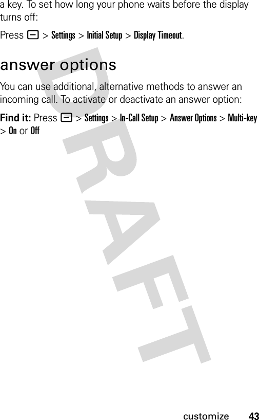 43customizea key. To set how long your phone waits before the display turns off:Press - &gt;Settings &gt;Initial Setup &gt;Display Timeout.answer optionsYou can use additional, alternative methods to answer an incoming call. To activate or deactivate an answer option:Find it: Press - &gt;Settings &gt;In-Call Setup &gt;Answer Options &gt; Multi-key &gt; On or Off