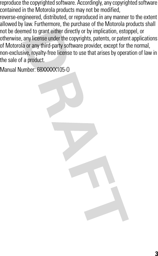 3reproduce the copyrighted software. Accordingly, any copyrighted software contained in the Motorola products may not be modified, reverse-engineered, distributed, or reproduced in any manner to the extent allowed by law. Furthermore, the purchase of the Motorola products shall not be deemed to grant either directly or by implication, estoppel, or otherwise, any license under the copyrights, patents, or patent applications of Motorola or any third-party software provider, except for the normal, non-exclusive, royalty-free license to use that arises by operation of law in the sale of a product.Manual Number: 68XXXXX105-O