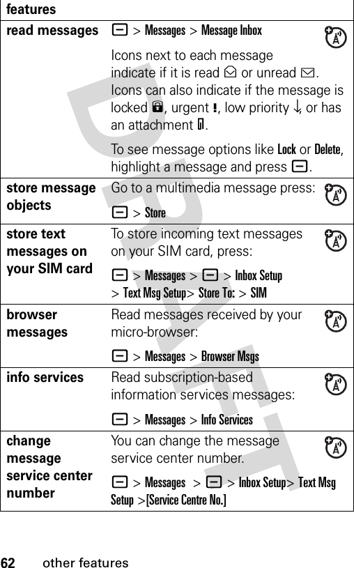 62other featuresread messages- &gt;Messages &gt;Message InboxIcons next to each message indicate if it is read&gt; or unread&lt;. Icons can also indicate if the message is locked9, urgent!, low priority↓, or has an attachment=.To see message options like Lock or Delete, highlight a message and press -.store message objectsGo to a multimedia message press:- &gt;Storestore text messages on your SIM cardTo store incoming text messages on your SIM card, press:- &gt;Messages&gt; -&gt;Inbox Setup &gt;Text Msg Setup&gt;Store To: &gt;SIMbrowser messages Read messages received by your micro-browser:- &gt;Messages &gt;Browser Msgsinfo servicesRead subscription-based information services messages:- &gt;Messages &gt;Info Serviceschange message service center numberYou can change the message service center number.- &gt;Messages &gt;- &gt;Inbox Setup&gt;Text Msg Setup &gt;[Service Centre No.]features