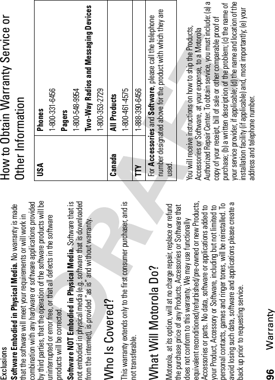 96WarrantyExclusionsSoftware Embodied in Physical Media. No warranty is made that the software will meet your requirements or will work in combination with any hardware or software applications provided by third parties, that the operation of the software products will be uninterrupted or error free, or that all defects in the software products will be corrected.Software NOT Embodied in Physical Media. Software that is not embodied in physical media (e.g. software that is downloaded from the internet), is provided “as is” and without warranty.Who Is Covered?This warranty extends only to the first consumer purchaser, and is not transferable.What Will Motorola Do?Motorola, at its option, will at no charge repair, replace or refund the purchase price of any Products, Accessories or Software that does not conform to this warranty. We may use functionally equivalent reconditioned/refurbished/pre-owned or new Products, Accessories or parts. No data, software or applications added to your Product, Accessory or Software, including but not limited to personal contacts, games and ringer tones, will be reinstalled. To avoid losing such data, software and applications please create a back up prior to requesting service.How to Obtain Warranty Service or Other InformationYou will receive instructions on how to ship the Products, Accessories or Software, at your expense, to a Motorola Authorized Repair Center. To obtain service, you must include: (a) a copy of your receipt, bill of sale or other comparable proof of purchase; (b) a written description of the problem; (c) the name of your service provider, if applicable; (d) the name and location of the installation facility (if applicable) and, most importantly; (e) your address and telephone number.USA Phones1-800-331-6456Pagers1-800-548-9954Two-Way Radios and Messaging Devices1-800-353-2729Canada All Products1-800-461-4575TTY1-888-390-6456For Accessories and Software, please call the telephone number designated above for the product with which they are used.