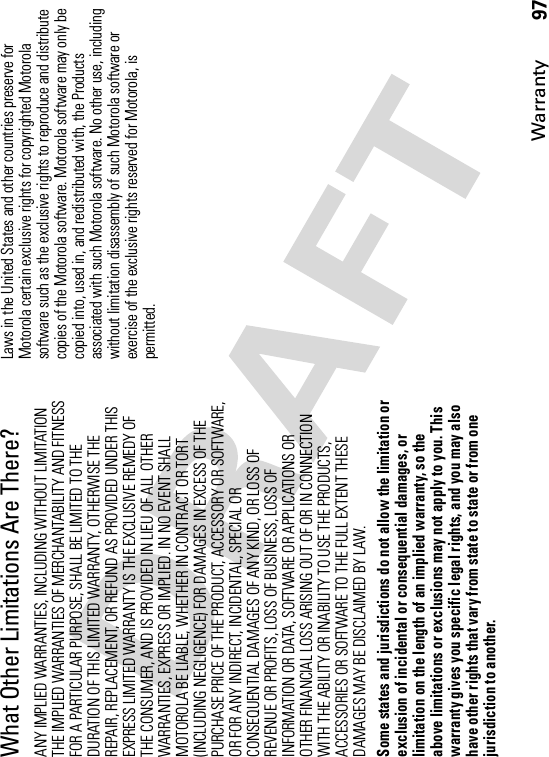 Warranty97What Other Limitations Are There?ANY IMPLIED WARRANTIES, INCLUDING WITHOUT LIMITATION THE IMPLIED WARRANTIES OF MERCHANTABILITY AND FITNESS FOR A PARTICULAR PURPOSE, SHALL BE LIMITED TO THE DURATION OF THIS LIMITED WARRANTY, OTHERWISE THE REPAIR, REPLACEMENT, OR REFUND AS PROVIDED UNDER THIS EXPRESS LIMITED WARRANTY IS THE EXCLUSIVE REMEDY OF THE CONSUMER, AND IS PROVIDED IN LIEU OF ALL OTHER WARRANTIES, EXPRESS OR IMPLIED. IN NO EVENT SHALL MOTOROLA BE LIABLE, WHETHER IN CONTRACT OR TORT (INCLUDING NEGLIGENCE) FOR DAMAGES IN EXCESS OF THE PURCHASE PRICE OF THE PRODUCT, ACCESSORY OR SOFTWARE, OR FOR ANY INDIRECT, INCIDENTAL, SPECIAL OR CONSEQUENTIAL DAMAGES OF ANY KIND, OR LOSS OF REVENUE OR PROFITS, LOSS OF BUSINESS, LOSS OF INFORMATION OR DATA, SOFTWARE OR APPLICATIONS OR OTHER FINANCIAL LOSS ARISING OUT OF OR IN CONNECTION WITH THE ABILITY OR INABILITY TO USE THE PRODUCTS, ACCESSORIES OR SOFTWARE TO THE FULL EXTENT THESE DAMAGES MAY BE DISCLAIMED BY LAW.Some states and jurisdictions do not allow the limitation or exclusion of incidental or consequential damages, or limitation on the length of an implied warranty, so the above limitations or exclusions may not apply to you. This warranty gives you specific legal rights, and you may also have other rights that vary from state to state or from one jurisdiction to another.Laws in the United States and other countries preserve for Motorola certain exclusive rights for copyrighted Motorola software such as the exclusive rights to reproduce and distribute copies of the Motorola software. Motorola software may only be copied into, used in, and redistributed with, the Products associated with such Motorola software. No other use, including without limitation disassembly of such Motorola software or exercise of the exclusive rights reserved for Motorola, is permitted.