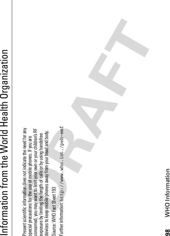 98WHO InformationInformation from the World Health OrganizationWHO Info rmationPresent scientific information does not indicate the need for any special precautions for the use of mobile phones. If you are concerned, you may want to limit your own or your children’s RF exposure by limiting the length of calls or by using handsfree devices to keep mobile phones away from your head and body. Source: WHO Fact Sheet 193 Further information: http://www.who.int./peh-emf
