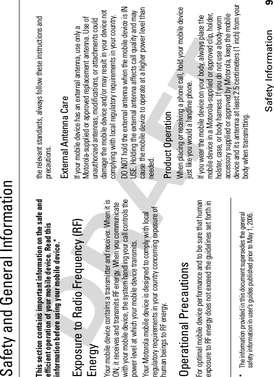 Safety Information9Safety and General InformationSafet y Informa tionThis section contains important information on the safe and efficient operation of your mobile device. Read this information before using your mobile device.*Exposure to Radio Frequency (RF) EnergyYour mobile device contains a transmitter and receiver. When it is ON, it receives and transmits RF energy. When you communicate with your mobile device, the system handling your call controls the power level at which your mobile device transmits.Your Motorola mobile device is designed to comply with local regulatory requirements in your country concerning exposure of human beings to RF energy.Operational PrecautionsFor optimal mobile device performance and to be sure that human exposure to RF energy does not exceed the guidelines set forth in the relevant standards, always follow these instructions and precautions.External Antenna CareIf your mobile device has an external antenna, use only a Motorola-supplied or approved replacement antenna. Use of unauthorized antennas, modifications, or attachments could damage the mobile device and/or may result in your device not complying with local regulatory requirements in your country.DO NOT hold the external antenna when the mobile device is IN USE. Holding the external antenna affects call quality and may cause the mobile device to operate at a higher power level than needed.Product OperationWhen placing or receiving a phone call, hold your mobile device just like you would a landline phone.If you wear the mobile device on your body, always place the mobile device in a Motorola-supplied or approved clip, holder, holster, case, or body harness. If you do not use a body-worn accessory supplied or approved by Motorola, keep the mobile device and its antenna at least 2.5 centimeters (1 inch) from your body when transmitting.* The information provided in this document supersedes the general safety information in user’s guides published prior to May 1, 2006.