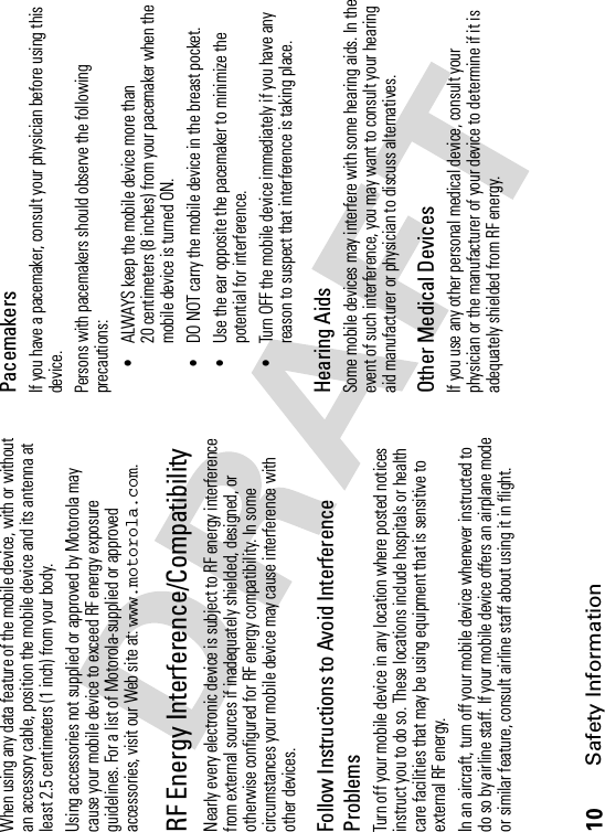 10Safety InformationWhen using any data feature of the mobile device, with or without an accessory cable, position the mobile device and its antenna at least 2.5 centimeters (1 inch) from your body.Using accessories not supplied or approved by Motorola may cause your mobile device to exceed RF energy exposure guidelines. For a list of Motorola-supplied or approved accessories, visit our Web site at: www.motorola.com.RF Energy Interference/CompatibilityNearly every electronic device is subject to RF energy interference from external sources if inadequately shielded, designed, or otherwise configured for RF energy compatibility. In some circumstances your mobile device may cause interference with other devices.Follow Instructions to Avoid Interference ProblemsTurn off your mobile device in any location where posted notices instruct you to do so. These locations include hospitals or health care facilities that may be using equipment that is sensitive to external RF energy.In an aircraft, turn off your mobile device whenever instructed to do so by airline staff. If your mobile device offers an airplane mode or similar feature, consult airline staff about using it in flight.PacemakersIf you have a pacemaker, consult your physician before using this device.Persons with pacemakers should observe the following precautions:•ALWAYS keep the mobile device more than 20 centimeters (8 inches) from your pacemaker when the mobile device is turned ON.•DO NOT carry the mobile device in the breast pocket.•Use the ear opposite the pacemaker to minimize the potential for interference.•Turn OFF the mobile device immediately if you have any reason to suspect that interference is taking place.Hearing AidsSome mobile devices may interfere with some hearing aids. In the event of such interference, you may want to consult your hearing aid manufacturer or physician to discuss alternatives.Other Medical DevicesIf you use any other personal medical device, consult your physician or the manufacturer of your device to determine if it is adequately shielded from RF energy.