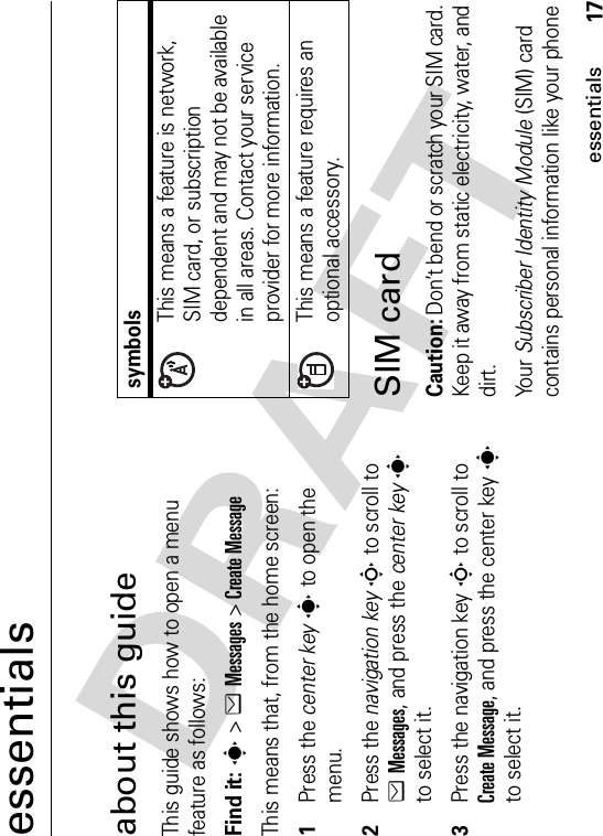 17essentialsessentialsabout this guideThis guide shows how to open a menu feature as follows:Find it: s &gt;eMessages &gt;Create MessageThis means that, from the home screen:  1Press the center keys to open the menu.2Press the navigation keyS to scroll to eMessages, and press the center keysto select it.3Press the navigation keyS to scroll to Create Message, and press the center keysto select it.SIM cardCaution: Don’t bend or scratch your SIM card. Keep it away from static electricity, water, and dirt.Yo u r   Subscriber Identity Module (SIM) card contains personal information like your phone symbolsThis means a feature is network, SIM card, or subscription dependent and may not be available in all areas. Contact your service provider for more information.This means a feature requires an optional accessory.