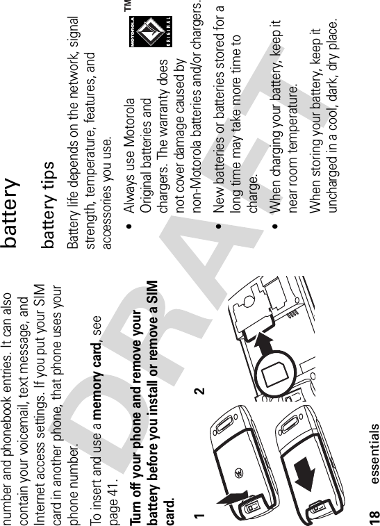 18essentialsnumber and phonebook entries. It can also contain your voicemail, text message, and Internet access settings. If you put your SIM card in another phone, that phone uses your phone number.To insert and use a memory card, see page 41.Turn off your phone and remove your battery before you install or remove a SIM card.batterybattery tipsBattery life depends on the network, signal strength, temperature, features, and accessories you use.•Always use Motorola Original batteries and chargers. The warranty does not cover damage caused by non-Motorola batteries and/or chargers.•New batteries or batteries stored for a long time may take more time to charge.•When charging your battery, keep it near room temperature.When storing your battery, keep it uncharged in a cool, dark, dry place.12