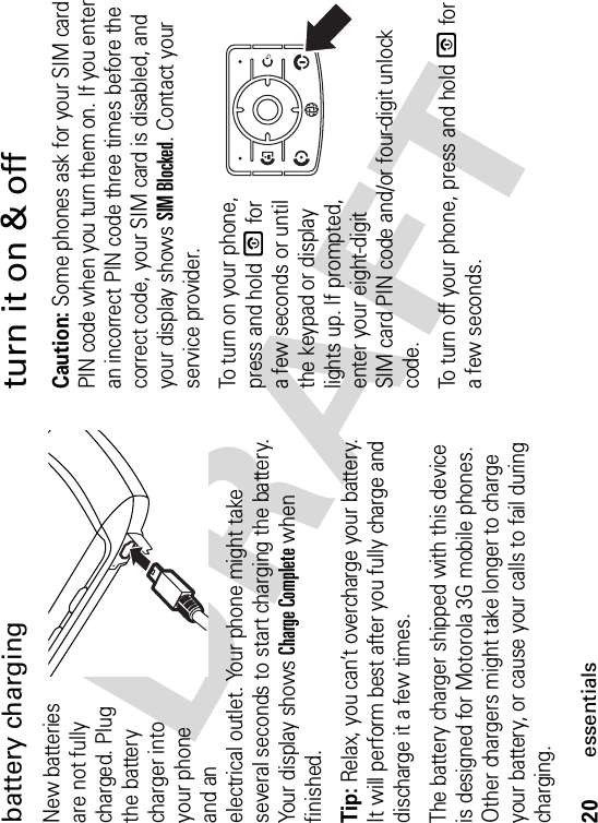 20essentialsbattery chargingNew batteries are not fully charged. Plug the battery charger into your phone and an electrical outlet. Your phone might take several seconds to start charging the battery. Your display shows Charge Complete when finished.Tip: Relax, you can’t overcharge your battery. It will perform best after you fully charge and discharge it a few times.The battery charger shipped with this device is designed for Motorola 3G mobile phones. Other chargers might take longer to charge your battery, or cause your calls to fail during charging.turn it on &amp; offCaution: Some phones ask for your SIM card PIN code when you turn them on. If you enter an incorrect PIN code three times before the correct code, your SIM card is disabled, and your display shows SIM Blocked. Contact your service provider.To turn on your phone, press and hold O for a few seconds or until the keypad or display lights up. If prompted, enter your eight-digit SIM card PIN code and/or four-digit unlock code.To turn off your phone, press and hold O for a few seconds.