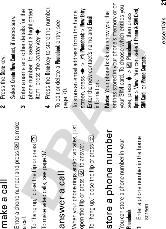 21essentialsmake a callEnter a phone number and press N to make a call.To “hang up,” close the flip or press O.To make video calls, see page 37.answer a callWhen your phone rings and/or vibrates, just open the flip or press N to answer.To “hang up,” close the flip or press O.store a phone numberYou can store a phone number in your Phonebook:  1Enter a phone number in the home screen.2Press the Storekey.Select Create New Contact, if necessary.3Enter a name and other details for the phone number. To select a highlighted item, press the center keys.4Press the Donekey to store the number.To edit or delete a Phonebook entry, see page 70.To store an email address from the home screen, press s&gt;nPhonebook&gt;New Entry.Enter the new contact’s name and Emailinformation.Note: Your phonebook can show you the entries stored in your phone’s memory or on your SIM card. To choose which entries you see, press s&gt;nPhonebook, then press Options&gt;View. You can select Phone &amp; SIM Card,SIM Card, or Phone Contacts.