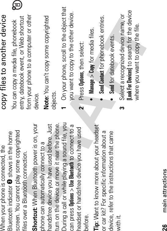 26main attractionsWhen your phone is connected, the Bluetooth indicator O shows in the home screen. You cannot play some copyrighted files over a Bluetooth connection.Shortcut: When Bluetooth power is on, your phone can automatically connect to a handsfree device you have used before. Just turn on the device or move it near the phone. During a call or while playing a sound file, you can press Options&gt;Use Bluetooth to connect to a headset or handsfree device you have used before.Tip: Want to know more about your headset or car kit? For specific information about a device, refer to the instructions that came with it.copy files to another deviceYou can copy a media file, phonebook entry, datebook event, or Web shortcut from your phone to a computer or other device.Note:You can’t copy some copyrighted objects.  1On your phone, scroll to the object that you want to copy to the other device.2Press Options, then select:•Manage &gt;Copy for media files.•Send Contact for phonebook entries.•Send for datebook events.3Select a recognized device name, or [Look For Devices] to search for the device where you want to copy the file.