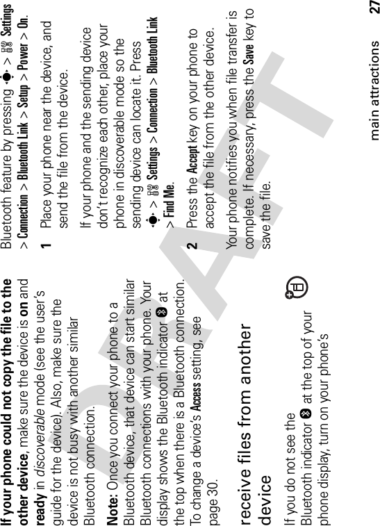 27main attractionsIf your phone could not copy the file to the other device, make sure the device is on and ready in discoverable mode (see the user’s guide for the device). Also, make sure the device is not busy with another similar Bluetooth connection.Note: Once you connect your phone to a Bluetooth device, that device can start similar Bluetooth connections with your phone. Your display shows the Bluetooth indicatorO at the top when there is a Bluetooth connection. To change a device’s Access setting, see page 30.receive files from another deviceIf you do not see the Bluetooth indicatorO at the top of your phone display, turn on your phone’s Bluetooth feature by pressing s&gt;wSettings&gt;Connection &gt;Bluetooth Link &gt;Setup &gt;Power &gt;On.  1Place your phone near the device, and send the file from the device.If your phone and the sending device don’t recognize each other, place your phone in discoverable mode so the sending device can locate it. Press s&gt;wSettings &gt;Connection &gt;Bluetooth Link&gt;Find Me.2Press the Accept key on your phone to accept the file from the other device.Your phone notifies you when file transfer is complete. If necessary, press the Save key to save the file.