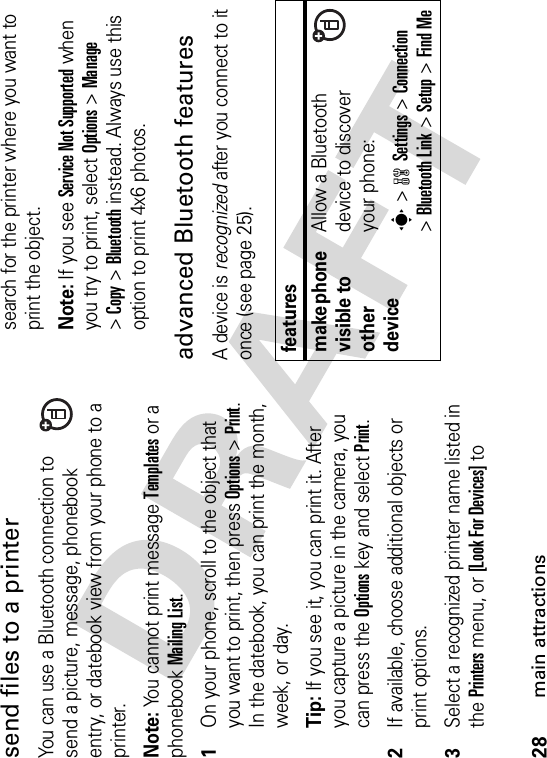 28main attractionssend files to a printerYou can use a Bluetooth connection to send a picture, message, phonebook entry, or datebook view from your phone to a printer.Note: You cannot print message Templates or a phonebook Mailing List.  1On your phone, scroll to the object that you want to print, then press Options&gt;Print.In the datebook, you can print the month, week, or day.Tip: If you see it, you can print it. After you capture a picture in the camera, you can press the Options key and select Print.2If available, choose additional objects or print options.3Select a recognized printer name listed in the Printers menu, or [Look For Devices] to search for the printer where you want to print the object.Note:If you see Service Not Supported when you try to print, select Options&gt;Manage&gt;Copy &gt;Bluetooth instead. Always use this option to print 4x6 photos. advanced Bluetooth featuresA device is recognized after you connect to it once (see page 25).featuresmake phone visible to other deviceAllow a Bluetooth device to discover your phone:s &gt;wSettings &gt;Connection&gt;Bluetooth Link &gt;Setup &gt;Find Me