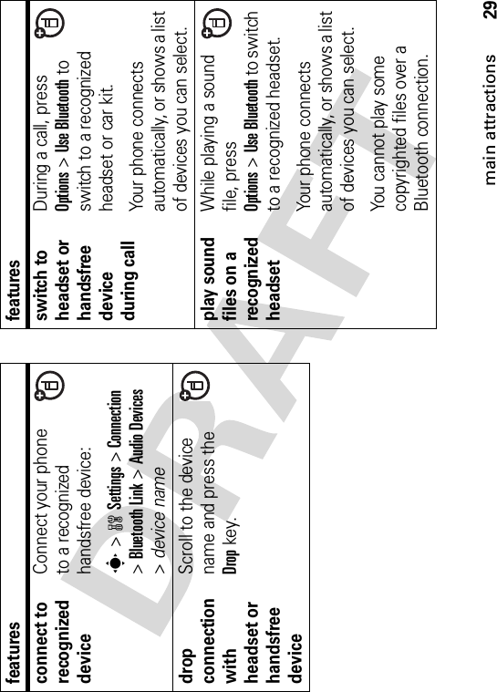 29main attractionsconnect to recognized deviceConnect your phone to a recognized handsfree device:s &gt;wSettings &gt;Connection&gt;Bluetooth Link &gt;Audio Devices&gt;device namedrop connection with headset or handsfree deviceScroll to the device name and press the Dropkey.featuresswitch to headset or handsfree device during callDuring a call, press Options&gt;Use Bluetooth to switch to a recognized headset or car kit.Your phone connects automatically, or shows a list of devices you can select. play sound files on a recognized headsetWhile playing a sound file, press Options&gt;Use Bluetooth to switch to a recognized headset.Your phone connects automatically, or shows a list of devices you can select.You cannot play some copyrighted files over a Bluetooth connection.features
