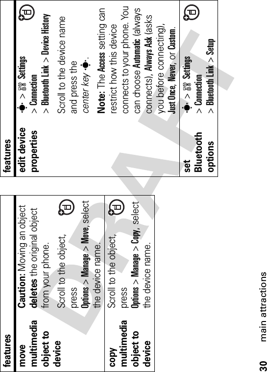 30main attractionsmove multimedia object to deviceCaution: Moving an object deletes the original object from your phone.Scroll to the object, press Options&gt;Manage&gt;Move, select the device name.copy multimedia object to deviceScroll to the object, press Options&gt;Manage&gt;Copy, select the device name.featuresedit device propertiess &gt;wSettings&gt;Connection&gt;Bluetooth Link &gt;Device HistoryScroll to the device name and press the center keys.Note: The Access setting can restrict how this device connects to your phone. You can choose Automatic (always connects), Always Ask (asks you before connecting), Just Once,Never, or Custom.set Bluetooth optionss &gt;wSettings&gt;Connection&gt;Bluetooth Link &gt;Setupfeatures