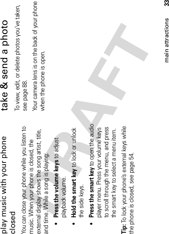 33main attractionsplay music with your phone closedYou can close your phone while you listen to music. When your phone is closed, the external display shows the song artist, title, and time. While a song is playing:• Press the volume keys to adjust playback volume.• Hold the smart key to lock or unlock the side keys.• Press the smart key to open the audio player menu. Press your volume keys to scroll through the menu, and press the smart key to select a menu item.Tip: To lock your phone’s external keys while the phone is closed, see page 54.take &amp; send a photoTo view, edit, or delete photos you’ve taken, see page 88.Your camera lens is on the back of your phone when the phone is open.