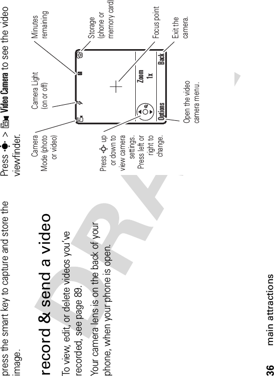 36main attractionspress the smart key to capture and store the image.record &amp; send a videoTo view, edit, or delete videos you’ve recorded, see page 89.Your camera lens is on the back of your phone, when your phone is open.Press s &gt;9Video Camera to see the video viewfinder.Zoom1x51Press S up or down to view camerasettings. Press left or right to change.Open the video camera menu.Exit the camera.Focus pointOptions BackCameraMode (photo or video)Camera Light (on or off)MinutesremainingStorage(phone or memory card)