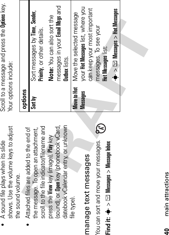 40main attractions•A sound file plays when its slide shows. Use the volume keys to adjust the sound volume.•Attached files are added to the end of the message. To open an attachment, scroll to the file indicator/filename and press the Viewkey (image), Playkey (sound), or Openkey (phonebook vCard, datebook vCalendar entry, or unknown file type).manage text messagesYou can sort and move your messages.Find it: s&gt;eMessages &gt;Message InboxScroll to a message and press the Optionskey. Your options include:optionsSort bySort messages by Time,Sender,Priority, or other details.Note: You can also sort the messages in your Email Msgs and Outbox lists.Move to Hot MessagesMove the selected message your Hot Messages list, where you can keep your most important messages. To see your Hot Messages list:s&gt;eMessages &gt;Hot Messages