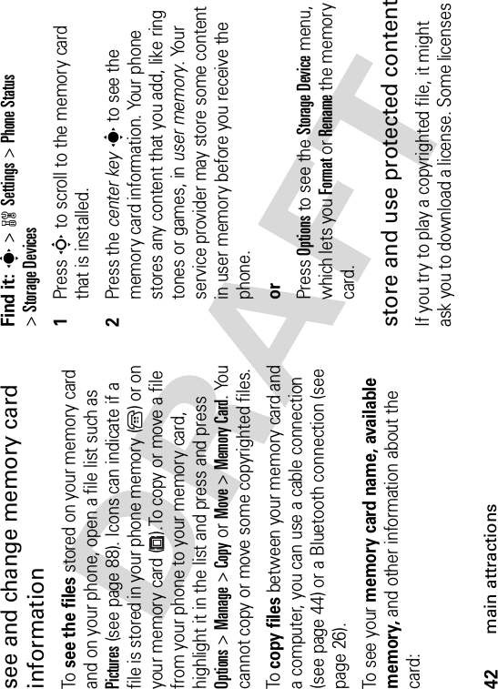 42main attractionssee and change memory card informationTo  see the files stored on your memory card and on your phone, open a file list such as Pictures (see page 88). Icons can indicate if a file is stored in your phone memory ( ) or on your memory card ( ).To copy or move a file from your phone to your memory card, highlight it in the list and press and press Options&gt;Manage &gt;CopyorMove &gt;Memory Card. You cannot copy or move some copyrighted files.To  copy files between your memory card and a computer, you can use a cable connection (see page 44) or a Bluetooth connection (see page 26).To see your memory card name, available memory, and other information about the card:Find it: s &gt;wSettings &gt;Phone Status&gt;Storage Devices  1Press S to scroll to the memory card that is installed.2Press the center keys to see the memory card information. Your phone stores any content that you add, like ring tones or games, in user memory. Your service provider may store some content in user memory before you receive the phone.orPress Options to see the Storage Device menu, which lets you Format or Rename the memory card.store and use protected contentIf you try to play a copyrighted file, it might ask you to download a license. Some licenses 