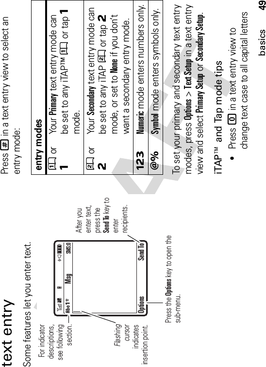 49basicstext entrySome features let you enter text.Press # in a text entry view to select an entry mode:To set your primary and secondary text entry modes, press Options&gt;Text Setup in a text entry view and select Primary Setup or Secondary Setup.iTAP™ and Tap mode tips•Press 0 in a text entry view to change text case to all capital letters For indicator descriptions,see following section.Flashingcursorindicatesinsertion point.After you enter text, press the Send To key to enterrecipients.Press the Options key to open the sub-menu.MsgOptions Send ToÂÆSMS:0entry modesÛor ÔYour Primary text entry mode can be set to any iTAP™Û or tapÔmode.Ú or ÕYour Secondary text entry mode can be set to any iTAPÚ or tapÕmode, or set to None if you don’t want a secondary entry mode.ÃNumeric mode enters numbers only.ÄSymbol mode enters symbols only.