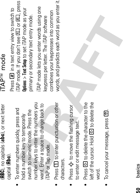 50basics(á), no capitals (Á), or next letter capital (Â).•To enter numbers quickly, press and hold a number key to temporarily switch to numeric mode. Press the number keys to enter the numbers you want. Enter a space to change back to iTAP or Tap mode.•Press 1 to enter punctuation or other characters.•Press S to move the flashing cursor to enter or edit message text.•Press D to delete the character to the left of the cursor. Hold D to delete the word.•To cancel your message, press O.iTAP™ modePress # in a text entry view to switch to iTAP mode. If you don’t see Û or Ú, press Options&gt;Text Setup to set iTAP mode as your primary or secondary text entry mode.iTAP mode lets you enter words using one keypress per letter. The iTAP software combines your keypresses into common words, and predicts each word as you enter it.