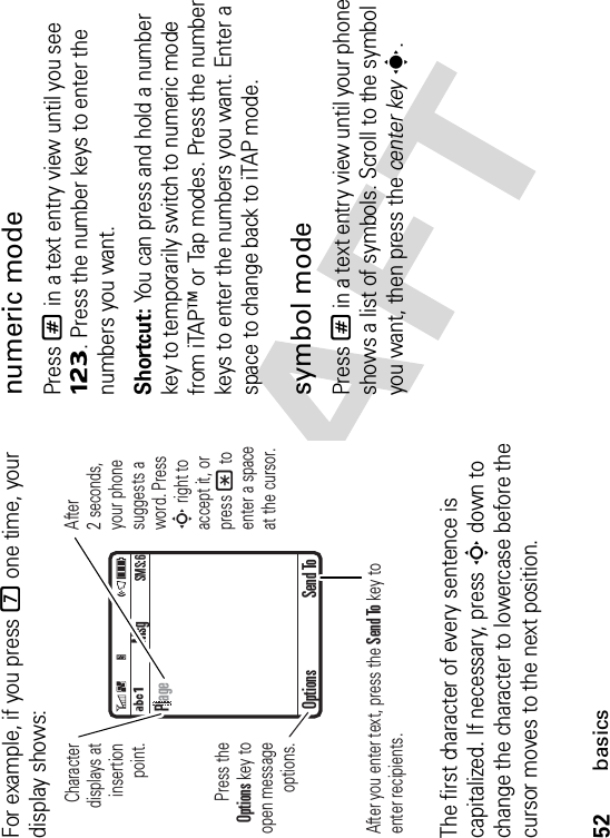 52basicsFor example, if you press 7 one time, your display shows:The first character of every sentence is capitalized. If necessary, press S down to change the character to lowercase before the cursor moves to the next position.numeric modePress # in a text entry view until you see Ã. Press the number keys to enter the numbers you want.Shortcut: You can press and hold a number key to temporarily switch to numeric mode from iTAP™ or Tap modes. Press the number keys to enter the numbers you want. Enter a space to change back to iTAP mode.symbol modePress # in a text entry view until your phone shows a list of symbols. Scroll to the symbol you want, then press the center keys.MsgÁÔSMS:6Characterdisplays at insertionpoint.After you enter text, press the Send To key to enter recipients.Press the Options key to open messageoptions.After 2 seconds, your phone suggests a word. Press S right to accept it, or press* to enter a space at the cursor. Options Send ToPage