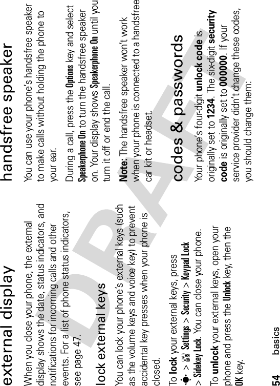 54basicsexternal displayWhen you close your phone, the external display shows the date, status indicators, and notifications for incoming calls and other events. For a list of phone status indicators, see page 47.lock external keysYou can lock your phone’s external keys (such as the volume keys and voice key) to prevent accidental key presses when your phone is closed.To  lock your external keys, press s&gt;wSettings &gt;Security &gt;Keypad Lock&gt;Sidekey Lock. You can close your phone.To  unlock your external keys, open your phone and press the Unlockkey, then the OKkey.handsfree speakerYou can use your phone’s handsfree speaker to make calls without holding the phone to your ear.During a call, press the Optionskey and select Speakerphone On to turn the handsfree speaker on. Your display shows Speakerphone On until you turn it off or end the call.Note:The handsfree speaker won’t work when your phone is connected to a handsfree car kit or headset.codes &amp; passwordsYour phone’s four-digit unlock code is originally set to 1234. The six-digit security code is originally set to 000000. If your service provider didn’t change these codes, you should change them: