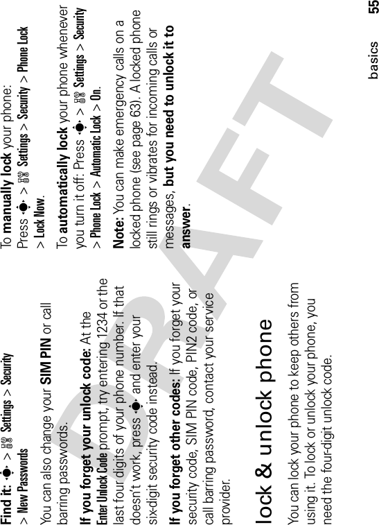 55basicsFind it: s &gt;wSettings &gt;Security&gt;New PasswordsYou can also change your SIM PIN or call barring passwords.If you forget your unlock code:At the Enter Unlock Code prompt, try entering 1234 or the last four digits of your phone number. If that doesn’t work, press s and enter your six-digit security code instead.If you forget other codes: If you forget your security code, SIM PIN code, PIN2 code, or call barring password, contact your service provider.lock &amp; unlock phoneYou can lock your phone to keep others from using it. To lock or unlock your phone, you need the four-digit unlock code.To manually lock your phone: Presss&gt;wSettings&gt;Security &gt;Phone Lock&gt;Lock Now.To automatically lock your phone whenever you turn it off: Presss&gt;wSettings &gt;Security&gt;Phone Lock &gt;Automatic Lock &gt;On.Note: You can make emergency calls on a locked phone (see page 63). A locked phone still rings or vibrates for incoming calls or messages, but you need to unlock it to answer.