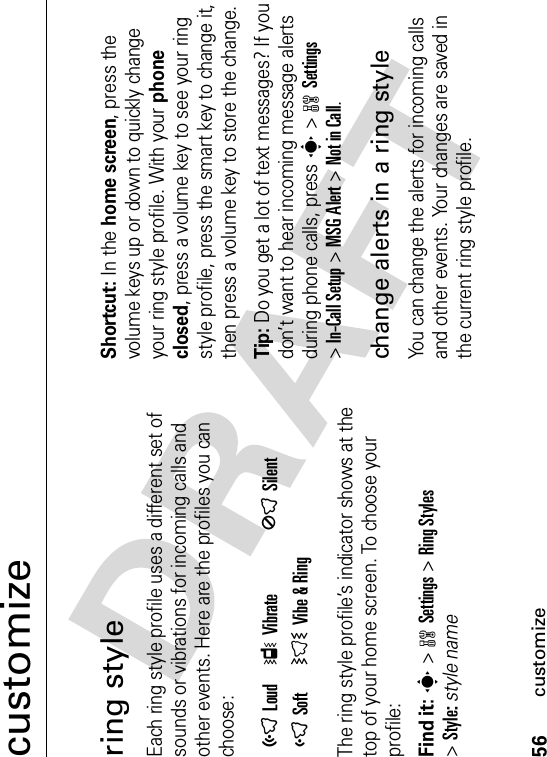 56customizecustomizering styleEach ring style profile uses a different set of sounds or vibrations for incoming calls and other events. Here are the profiles you can choose:The ring style profile’s indicator shows at the top of your home screen. To choose your profile:Find it: s&gt;wSettings &gt;Ring Styles&gt;Style:style nameShortcut: In the home screen, press the volume keys up or down to quickly change your ring style profile. With your phone closed, press a volume key to see your ring style profile, press the smart key to change it, then press a volume key to store the change.Tip: Do you get a lot of text messages? If you don’t want to hear incoming message alerts during phone calls, press s&gt;wSettings&gt;In-Call Setup &gt;MSG Alert &gt;Not in Call.change alerts in a ring styleYou can change the alerts for incoming calls and other events. Your changes are saved in the current ring style profile.õLoud ÎVibrate ÍSilentôSoft  ÌVibe &amp; Ring 