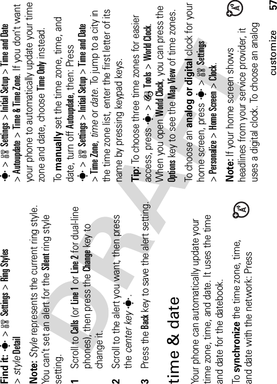 57customizeFind it: s&gt;wSettings &gt;Ring Styles&gt;styleDetailNote: Style represents the current ring style. You can’t set an alert for the Silent ring style setting.  1Scroll to Calls (or Line 1 or Line 2 for dual-line phones), then press the Changekey to change it.2Scroll to the alert you want, then press the center keys.3Press the Backkey to save the alert setting.time &amp; dateYour phone can automatically update your time zone, time, and date. It uses the time and date for the datebook.To synchronize the time zone, time, and date with the network: Press s&gt;wSettings &gt;Initial Setup &gt;Time and Date&gt;Autoupdate &gt;Time &amp; Time Zone. If you don’t want your phone to automatically update your time zone and date, choose Time Only instead.To manually set the time zone, time, and date, turn off Autoupdate, then: Press s&gt;wSettings &gt;Initial Setup &gt;Time and Date&gt;Time Zone,time or date. To jump to a city in the time zone list, enter the first letter of its name by pressing keypad keys.Tip: To choose three time zones for easier access, press s&gt;ÉTools &gt;World Clock.When you open World Clock, you can press the Optionskey to see the Map View of time zones.To choose an analog or digital clock for your home screen, press s&gt;wSettings&gt;Personalize &gt;Home Screen &gt;Clock.Note: If your home screen shows headlines from your service provider, it uses a digital clock. To choose an analog 