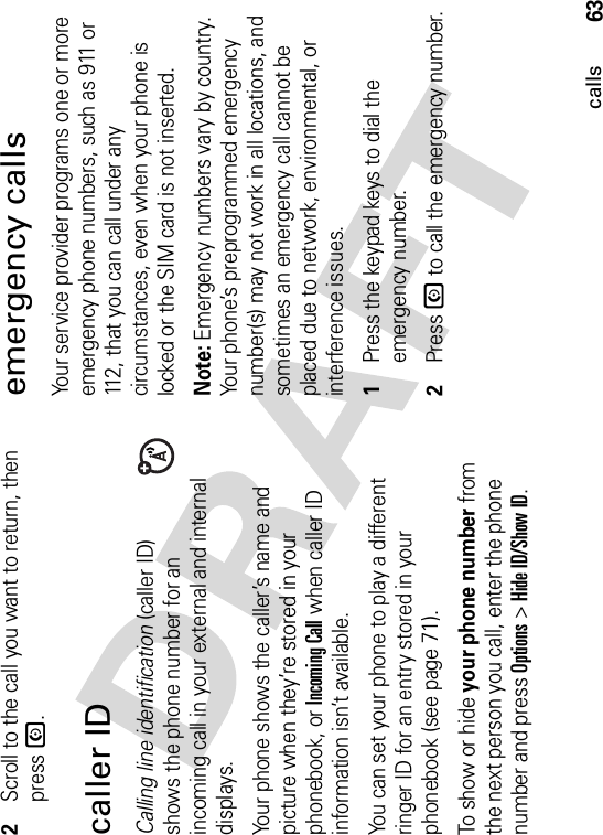 63calls2Scroll to the call you want to return, then press N.caller IDCalling line identification (caller ID) shows the phone number for an incoming call in your external and internal displays.Your phone shows the caller’s name and picture when they’re stored in your phonebook, or Incoming Call when caller ID information isn’t available.You can set your phone to play a different ringer ID for an entry stored in your phonebook (see page 71).To show or hide your phone number from the next person you call, enter the phone number and press Options&gt;Hide ID/Show ID.emergency callsYour service provider programs one or more emergency phone numbers, such as 911 or 112, that you can call under any circumstances, even when your phone is locked or the SIM card is not inserted.Note: Emergency numbers vary by country. Your phone’s preprogrammed emergency number(s) may not work in all locations, and sometimes an emergency call cannot be placed due to network, environmental, or interference issues.  1Press the keypad keys to dial the emergency number.2Press N to call the emergency number.