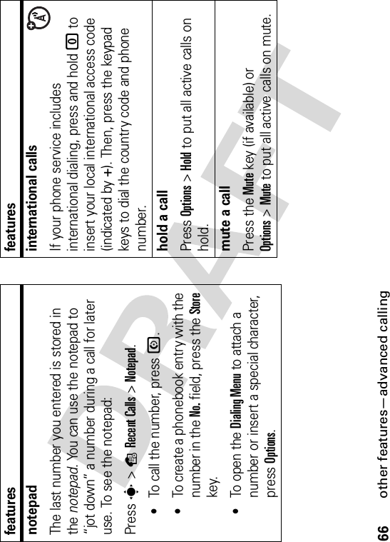 66other features—advanced callingnotepadThe last number you entered is stored in the notepad. You can use the notepad to “jot down” a number during a call for later use. To see the notepad:Press s&gt;sRecent Calls &gt;Notepad.•To call the number, press N.•To create a phonebook entry with the number in the No. field, press the Storekey.•To open the Dialing Menu to attach a number or insert a special character, press Options.featuresinternational callsIf your phone service includes international dialing, press and hold 0 to insert your local international access code (indicated by +). Then, press the keypad keys to dial the country code and phone number.hold a callPress Options&gt;Hold to put all active calls on hold.mute a callPress the Mute key (if available) or Options&gt;Mute to put all active calls on mute.features