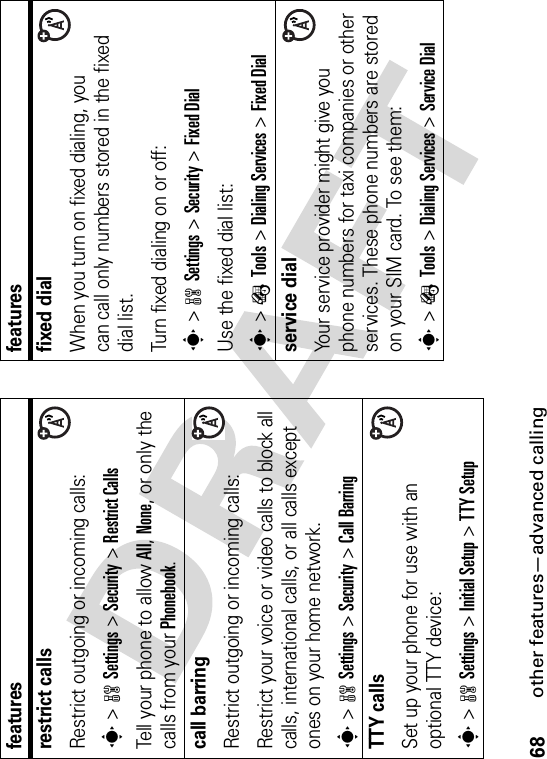 68other features—advanced callingrestrict callsRestrict outgoing or incoming calls:s&gt;wSettings &gt;Security &gt;Restrict CallsTell your phone to allow All,None, or only the calls from your Phonebook.call barringRestrict outgoing or incoming calls:Restrict your voice or video calls to block all calls, international calls, or all calls except ones on your home network.s&gt;wSettings &gt;Security &gt;Call BarringTTY callsSet up your phone for use with an optional TTY device:s&gt;wSettings &gt;Initial Setup &gt;TTY Setupfeaturesfixed dial When you turn on fixed dialing, you can call only numbers stored in the fixed dial list.Turn fixed dialing on or off:s&gt;wSettings &gt;Security &gt;Fixed DialUse the fixed dial list:s&gt;ÉTools &gt;Dialing Services &gt;Fixed Dialservice dial Your service provider might give you phone numbers for taxi companies or other services. These phone numbers are stored on your SIM card. To see them:s&gt;ÉTools &gt;Dialing Services &gt;Service Dialfeatures