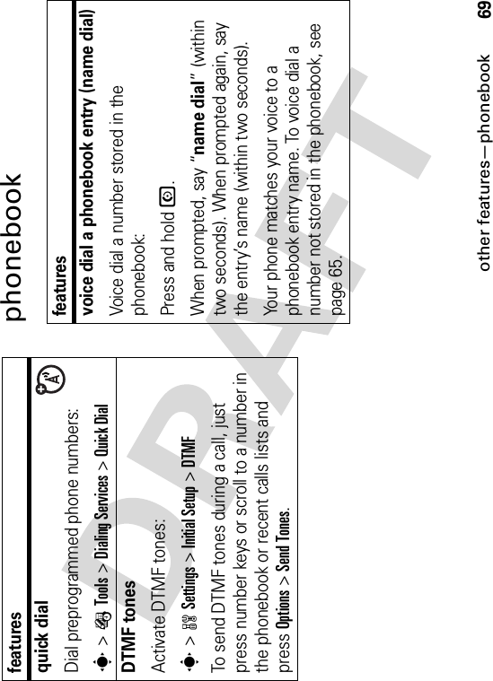 other features—phonebook69phonebookquick dialDial preprogrammed phone numbers:s&gt;ÉTools &gt;Dialing Services &gt;Quick DialDTMF tones Activate DTMF tones:s&gt;wSettings &gt;Initial Setup &gt;DTMFTo send DTMF tones during a call, just press number keys or scroll to a number in the phonebook or recent calls lists and press Options&gt;Send Tones.featuresfeaturesvoice dial a phonebook entry (name dial)Voice dial a number stored in the phonebook:Press and hold N.When prompted, say “name dial” (within two seconds). When prompted again, say the entry’s name (within two seconds).Your phone matches your voice to a phonebook entry name. To voice dial a number not stored in the phonebook, see page 65.