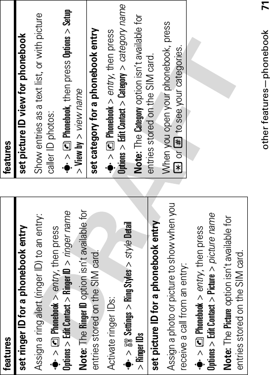 other features—phonebook71set ringer ID for a phonebook entryAssign a ring alert (ringer ID) to an entry:s&gt;nPhonebook &gt; entry, then press Options&gt;Edit Contact &gt;Ringer ID &gt; ringer nameNote: The Ringer ID option isn’t available for entries stored on the SIM card.Activate ringer IDs:s&gt;wSettings &gt;Ring Styles &gt; styleDetail&gt;Ringer IDsset picture ID for a phonebook entryAssign a photo or picture to show when you receive a call from an entry:s&gt;nPhonebook &gt; entry, then press Options&gt;Edit Contact &gt;Picture &gt; picture nameNote: The Picture option isn’t available for entries stored on the SIM card.featuresset picture ID view for phonebookShow entries as a text list, or with picture caller ID photos:s&gt;nPhonebook, then press Options&gt;Setup&gt;View by &gt; view nameset category for a phonebook entrys&gt;nPhonebook &gt; entry, then press Options&gt;Edit Contact &gt;Category &gt; category nameNote: The Category option isn’t available for entries stored on the SIM card.When you open your phonebook, press *or# to see your categories.features