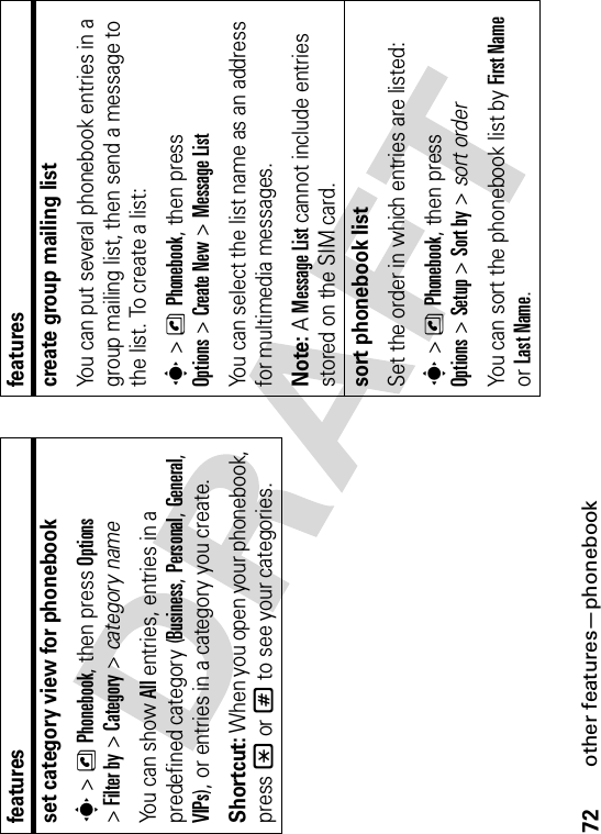 72other features—phonebookset category view for phonebooks&gt;nPhonebook, then press Options&gt;Filter by &gt;Category&gt;category nameYo u  c a n  s h o w  All entries, entries in a predefined category (Business,Personal,General,VIPs), or entries in a category you create.Shortcut: When you open your phonebook, press *or# to see your categories.featurescreate group mailing listYou can put several phonebook entries in a group mailing list, then send a message to the list. To create a list:s&gt;nPhonebook, then press Options&gt;Create New &gt;Message ListYou can select the list name as an address for multimedia messages.Note: AMessage List cannot include entries stored on the SIM card.sort phonebook listSet the order in which entries are listed:s&gt;nPhonebook, then press Options&gt;Setup&gt;Sort by&gt;sort orderYou can sort the phonebook list by First NameorLast Name.features