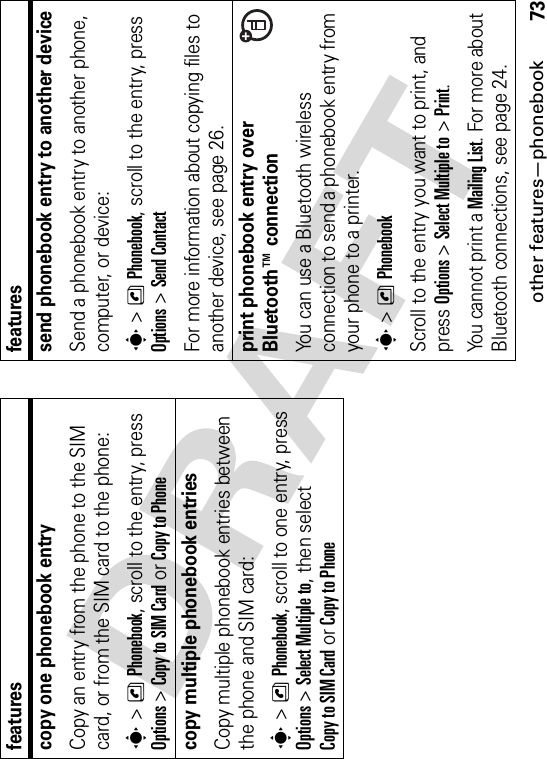 other features—phonebook73copy one phonebook entryCopy an entry from the phone to the SIM card, or from the SIM card to the phone:s&gt;nPhonebook, scroll to the entry, press Options&gt;Copy to SIM Cardor Copy to Phonecopy multiple phonebook entriesCopy multiple phonebook entries between the phone and SIM card:s&gt;nPhonebook, scroll to one entry, press Options&gt;Select Multiple to, then select Copy to SIM Cardor Copy to Phonefeaturessend phonebook entry to another deviceSend a phonebook entry to another phone, computer, or device:s&gt;nPhonebook, scroll to the entry, press Options&gt;Send ContactFor more information about copying files to another device, see page 26.print phonebook entry over Bluetooth™ connectionYou can use a Bluetooth wireless connection to send a phonebook entry from your phone to a printer.s&gt;nPhonebookScroll to the entry you want to print, and press Options&gt;Select Multiple to&gt;Print.You cannot print a Mailing List. For more about Bluetooth connections, see page 24.features