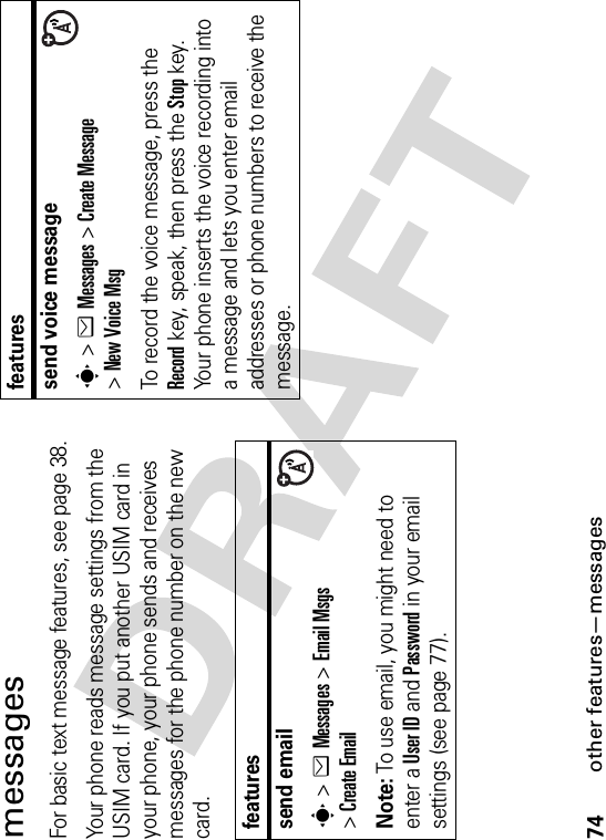 74other features—messagesmessagesFor basic text message features, see page 38.Your phone reads message settings from the USIM card. If you put another USIM card in your phone, your phone sends and receives messages for the phone number on the new card.featuressend emails&gt;eMessages &gt;Email Msgs&gt;Create EmailNote: To use email, you might need to enter a User ID and Password in your email settings (see page 77).send voice messages&gt;eMessages &gt;Create Message&gt;New Voice MsgTo record the voice message, press the Record key, speak, then press the Stop key. Your phone inserts the voice recording into a message and lets you enter email addresses or phone numbers to receive the message. features