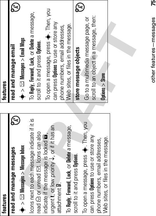 other features—messages75read and manage messagess&gt;eMessages &gt;Message InboxIcons next to each message indicate if it is read&gt; or unread&lt;. Icons can also indicate if the message is locked9,urgent!, or low priorityp, or if it has an attachment=.To Reply,Forward,Lock, or Delete a message, scroll to it and press Options.To open a message, press s. Then, you can press Options to use or store any phone numbers, email addresses, Web sites, or files in the message. featuresread and manage emails&gt;eMessages &gt;Email MsgsTo Reply,Forward,Lock, or Delete a message, scroll to it and press Options.To open a message, press s. Then, you can press Options to use or store any phone numbers, email addresses, Web sites, or files in the message. store message objectsGo to a multimedia message page, or scroll to an object in a message, then:Options&gt;Storefeatures