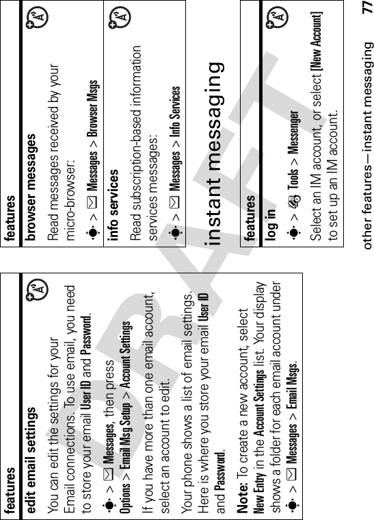 other features—instant messaging77instant messagingedit email settingsYou can edit the settings for your Email connections. To use email, you need to store your email User ID and Password.s&gt;eMessages, then press Options&gt;Email Msg Setup &gt;Account SettingsIf you have more than one email account, select an account to edit.Your phone shows a list of email settings. Here is where you store your email User IDand Password.Note: To create a new account, select New Entry in the Account Settings list. Your display shows a folder for each email account under s&gt;eMessages &gt;Email Msgs.featuresbrowser messages Read messages received by your micro-browser:s&gt;eMessages &gt;Browser Msgsinfo servicesRead subscription-based information services messages:s&gt;eMessages &gt;Info Servicesfeatureslog ins&gt;ÉTools &gt;MessengerSelect an IM account, or select [New Account]to set up an IM account.features