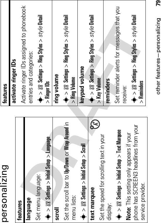 other features—personalizing79personalizingfeatureslanguageSet menu language:s&gt;wSettings &gt;Initial Setup &gt;LanguagescrollSet the scroll bar to Up/Down or Wrap Around in menu lists:s&gt;wSettings &gt;Initial Setup &gt;Scrolltext marqueeSet the speed for scrolling text in your display:s&gt;wSettings &gt;Initial Setup &gt;Text MarqueeNote: This setting only appears if your phone has SCREEN3 headlines from your service provider.activate ringer IDs Activate ringer IDs assigned to phonebook entries and categories:s&gt;wSettings &gt;Ring Styles &gt; styleDetail&gt;Ringer IDsring volumes&gt;wSettings &gt;Ring Styles &gt; styleDetail&gt;Ring Volumekeypad volumes&gt;wSettings &gt;Ring Styles &gt; styleDetail&gt;Key VolumeremindersSet reminder alerts for messages that you receive:s&gt;wSettings &gt;Ring Styles &gt; styleDetail&gt;Remindersfeatures