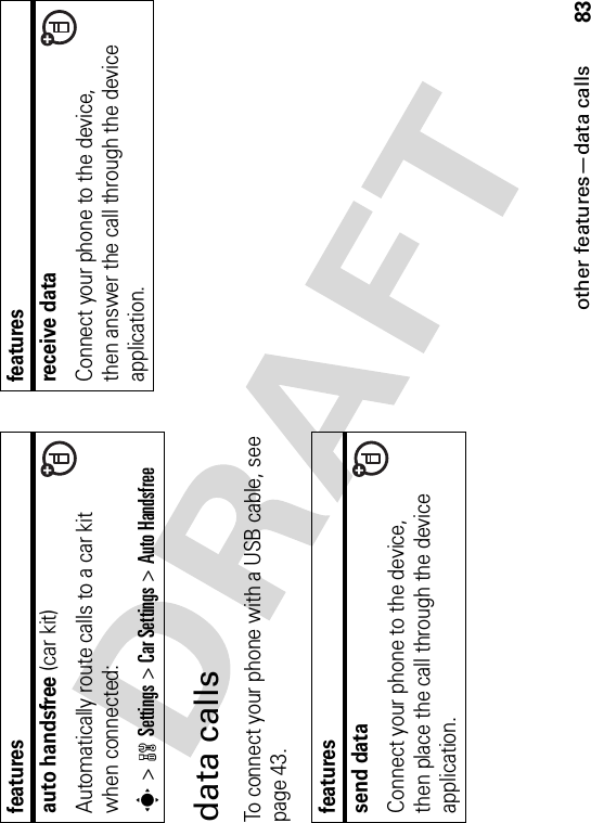 other features—data calls83data callsTo connect your phone with a USB cable, see page 43.auto handsfree (car kit)Automatically route calls to a car kit when connected:s&gt;wSettings &gt;Car Settings &gt;Auto Handsfreefeaturessend dataConnect your phone to the device, then place the call through the device application.featuresreceive dataConnect your phone to the device, then answer the call through the device application.features