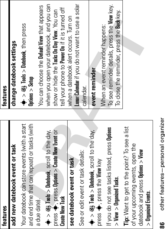 86other features—personal organizeradd new datebook event or taskYour datebook can store events (with a start and end time that can repeat) or tasks (with a due date).s&gt;ÉTools &gt;Datebook, scroll to the day, press s, press Options&gt;Create New Eventor Create New Tasksee datebook event or taskSee or edit event or task details:s&gt;ÉTools &gt;Datebook, scroll to the day, press s, press the View keyIf you do not see tasks listed, press Options&gt;View &gt;Organized Tasks.Tip: Want to get to the point? To see a list of your upcoming events, open the datebook and press Options &gt;View&gt;Organized Events.featureschange datebook settingss&gt;ÉTools &gt;Datebook, then press Options&gt;SetupYou can choose the Default View that appears when you open your datebook, and you can show or hide the Tasks On Day View. You can tell your phone to Power On if it is turned off when a datebook alert occurs. Turn on Lunar Calendar if you do not want to use a solar calendar.event reminder When an event reminder happens: To see reminder details, press the Viewkey. To close the reminder, press the Backkey.features