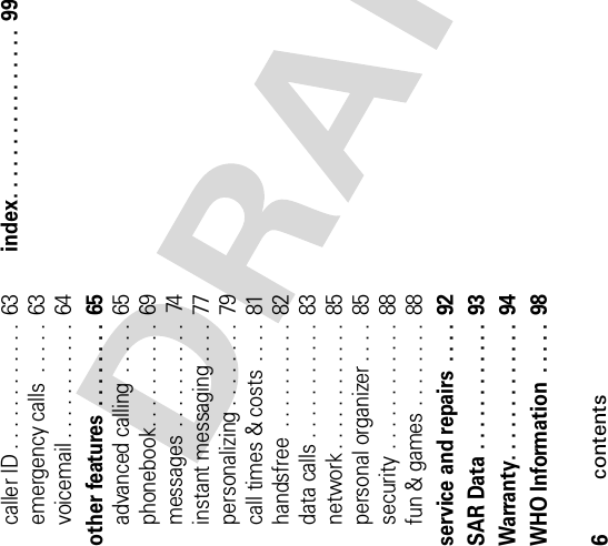 6contentscaller ID . . . . . . . . . . . .  63emergency calls  . . . . .  63voicemail . . . . . . . . . . .  64other features  . . . . . . . .  65advanced calling  . . . . .  65phonebook. . . . . . . . . .  69messages . . . . . . . . . .  74instant messaging . . . .  77personalizing . . . . . . . .  79call times &amp; costs . . . .  81handsfree  . . . . . . . . . .  82data calls . . . . . . . . . . .  83network . . . . . . . . . . . .  85personal organizer . . . .  85security . . . . . . . . . . . .  88fun &amp; games . . . . . . . .  88service and repairs  . . . .  92SAR Data . . . . . . . . . . . .  93Warranty. . . . . . . . . . . . . 94WHO Information  . . . . .  98index. . . . . . . . . . . . . . . .  99