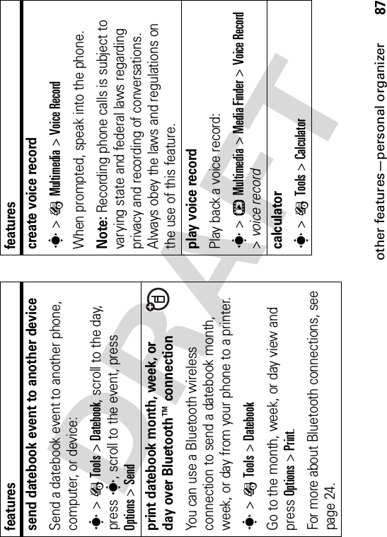 other features—personal organizer87send datebook event to another deviceSend a datebook event to another phone, computer, or device:s&gt;ÉTools &gt;Datebook, scroll to the day, presss, scroll to the event, press Options&gt;Sendprint datebook month, week, or day over Bluetooth™ connectionYou can use a Bluetooth wireless connection to send a datebook month, week, or day from your phone to a printer.s&gt;ÉTools &gt;DatebookGo to the month, week, or day view and press Options&gt;Print.For more about Bluetooth connections, see page 24.featurescreate voice records&gt;ÉMultimedia &gt;Voice RecordWhen prompted, speak into the phone.Note: Recording phone calls is subject to varying state and federal laws regarding privacy and recording of conversations. Always obey the laws and regulations on the use of this feature.play voice recordPlay back a voice record:s&gt;hMultimedia &gt;Media Finder &gt;Voice Record&gt;voice recordcalculators&gt;ÉTools &gt;Calculatorfeatures
